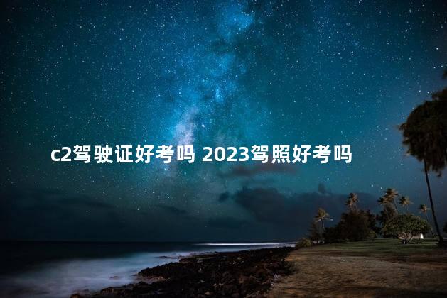 c2驾驶证好考吗 2023驾照好考吗